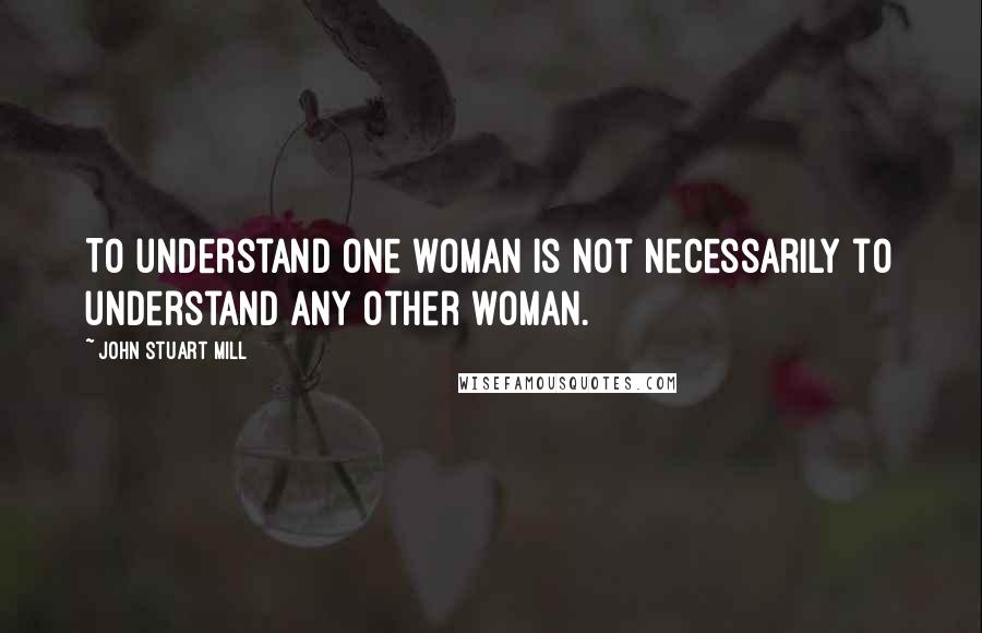 John Stuart Mill Quotes: To understand one woman is not necessarily to understand any other woman.