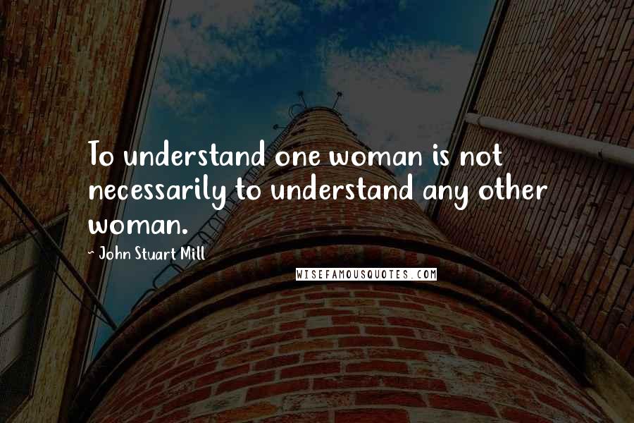 John Stuart Mill Quotes: To understand one woman is not necessarily to understand any other woman.