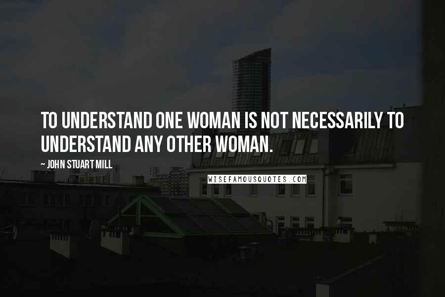 John Stuart Mill Quotes: To understand one woman is not necessarily to understand any other woman.