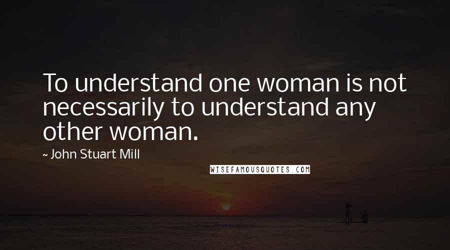 John Stuart Mill Quotes: To understand one woman is not necessarily to understand any other woman.