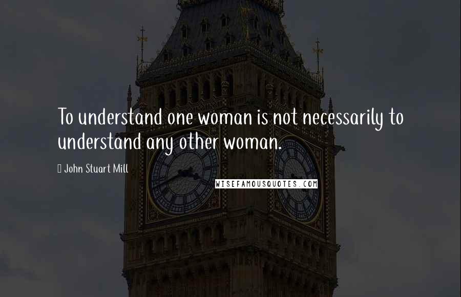 John Stuart Mill Quotes: To understand one woman is not necessarily to understand any other woman.