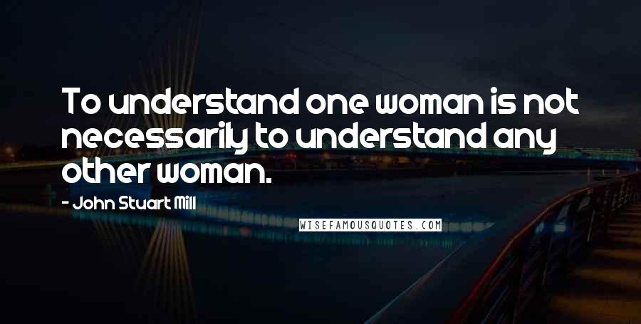 John Stuart Mill Quotes: To understand one woman is not necessarily to understand any other woman.