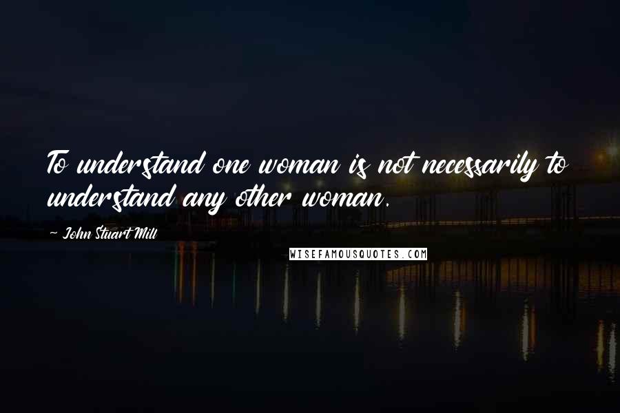 John Stuart Mill Quotes: To understand one woman is not necessarily to understand any other woman.
