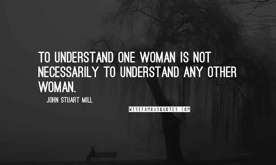 John Stuart Mill Quotes: To understand one woman is not necessarily to understand any other woman.