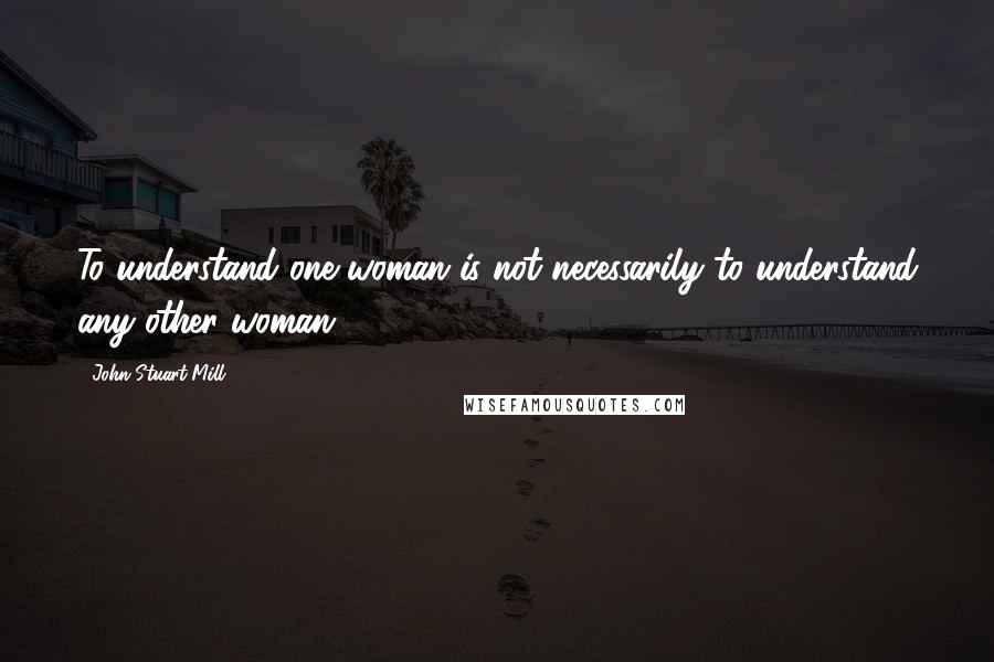 John Stuart Mill Quotes: To understand one woman is not necessarily to understand any other woman.