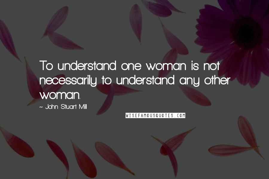 John Stuart Mill Quotes: To understand one woman is not necessarily to understand any other woman.