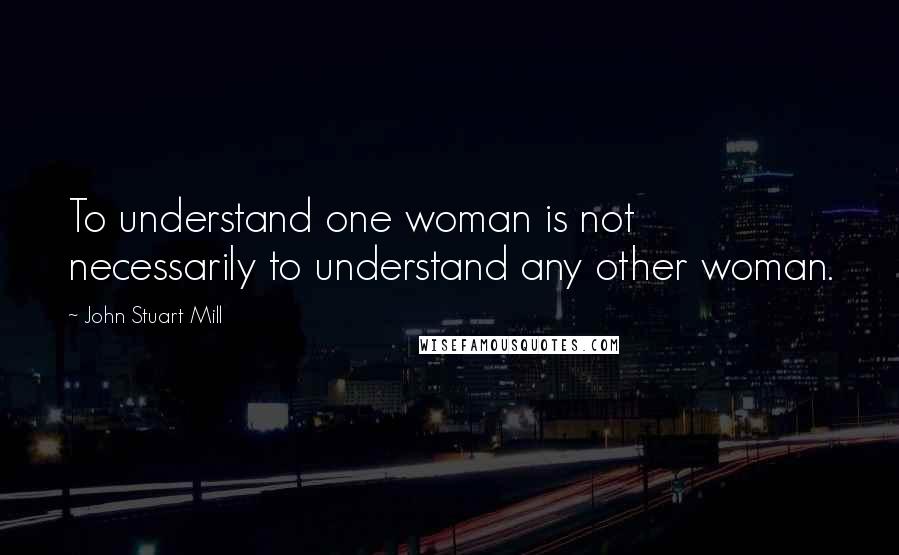 John Stuart Mill Quotes: To understand one woman is not necessarily to understand any other woman.