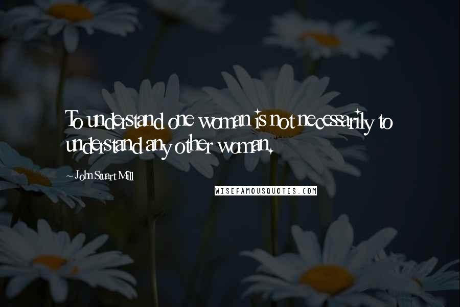 John Stuart Mill Quotes: To understand one woman is not necessarily to understand any other woman.