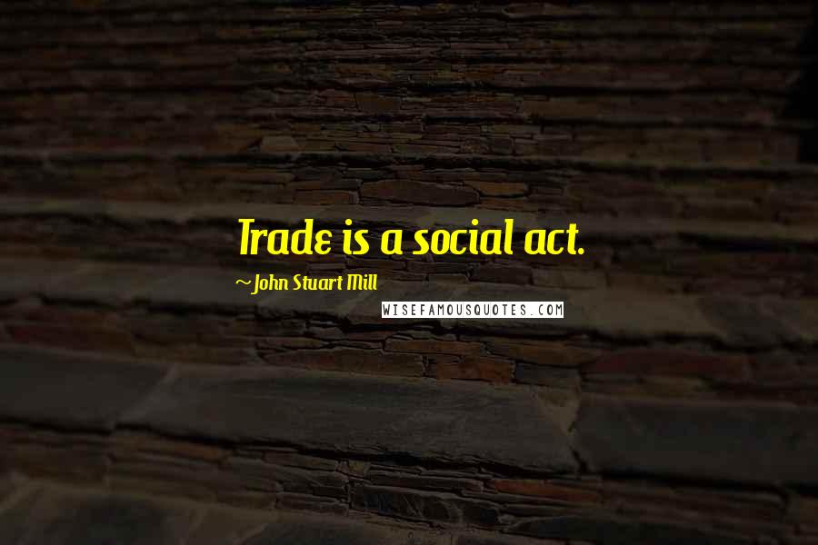 John Stuart Mill Quotes: Trade is a social act.