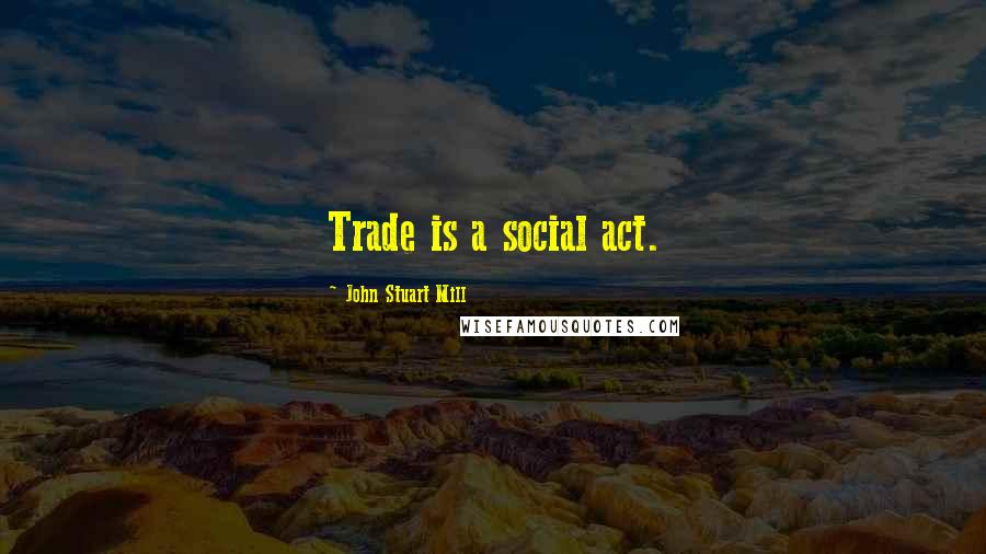 John Stuart Mill Quotes: Trade is a social act.