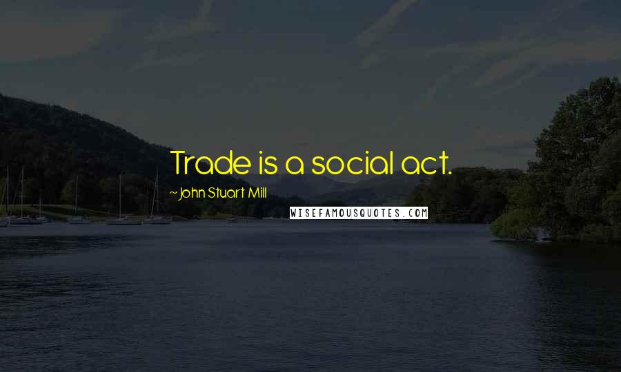 John Stuart Mill Quotes: Trade is a social act.