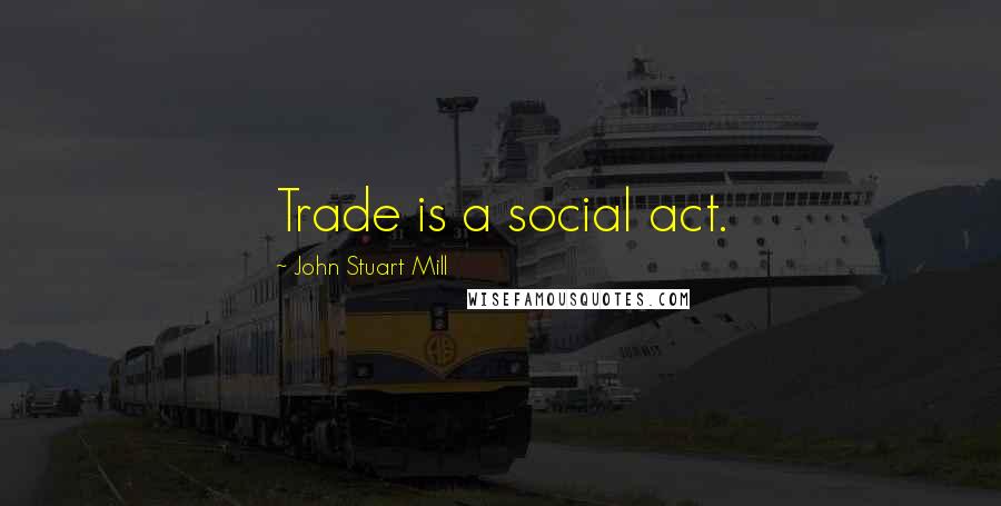 John Stuart Mill Quotes: Trade is a social act.