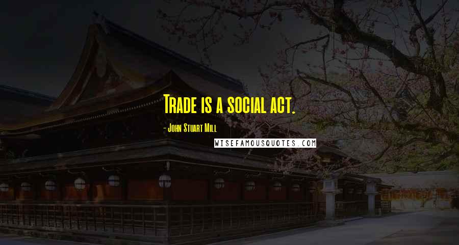 John Stuart Mill Quotes: Trade is a social act.