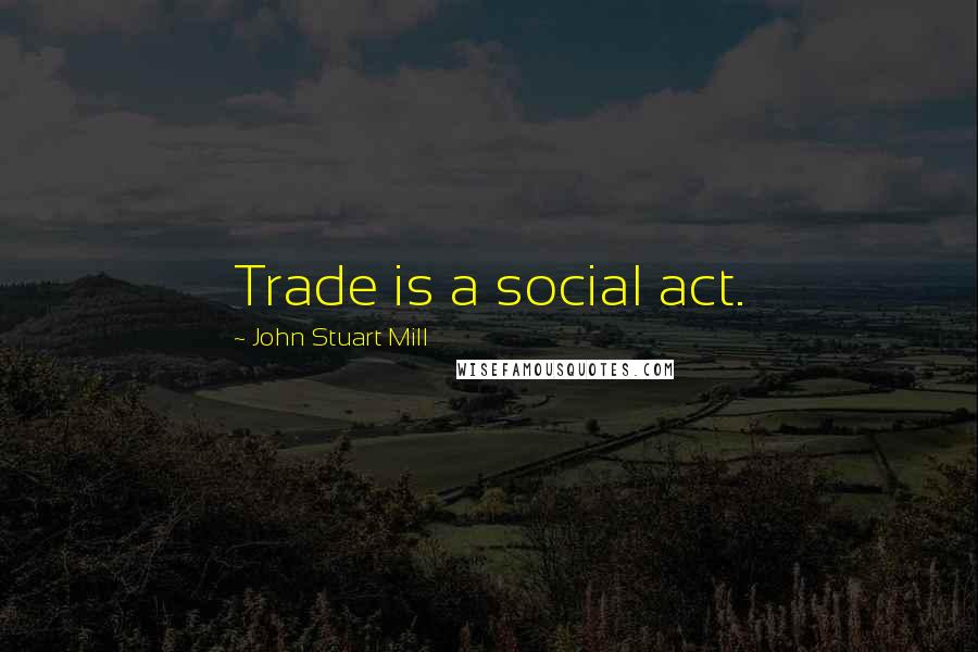 John Stuart Mill Quotes: Trade is a social act.