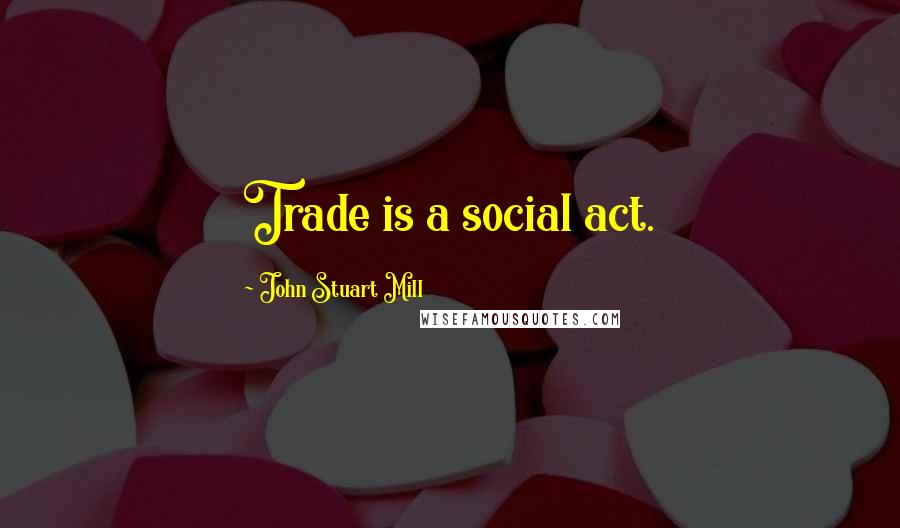 John Stuart Mill Quotes: Trade is a social act.