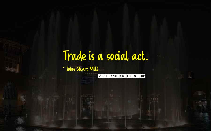 John Stuart Mill Quotes: Trade is a social act.