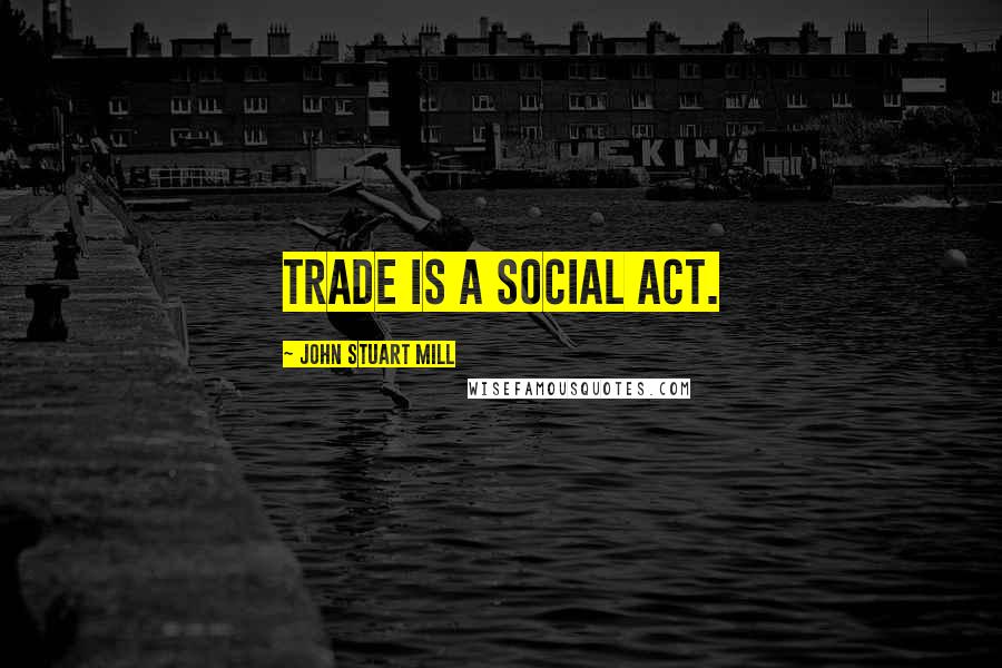 John Stuart Mill Quotes: Trade is a social act.