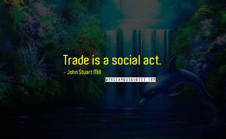 John Stuart Mill Quotes: Trade is a social act.