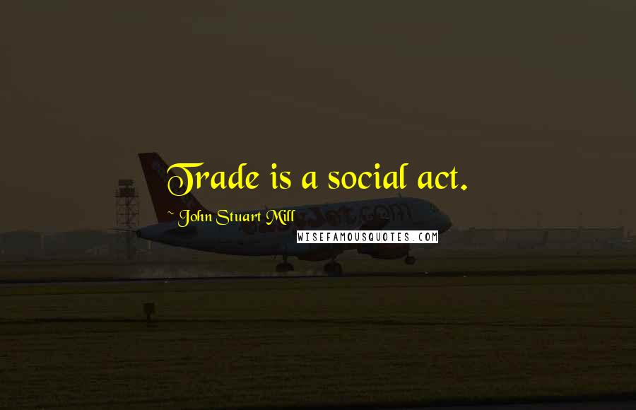 John Stuart Mill Quotes: Trade is a social act.