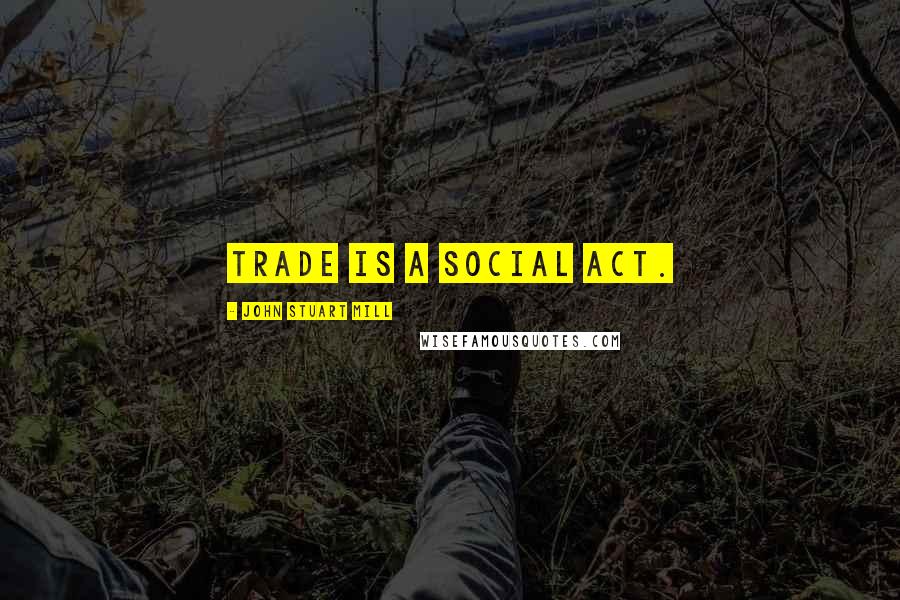 John Stuart Mill Quotes: Trade is a social act.