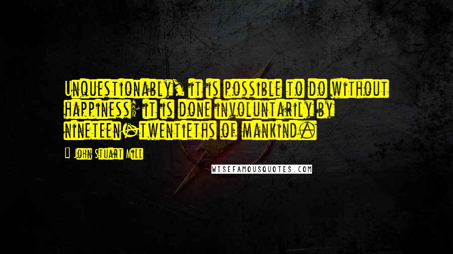 John Stuart Mill Quotes: Unquestionably, it is possible to do without happiness; it is done involuntarily by nineteen-twentieths of mankind.