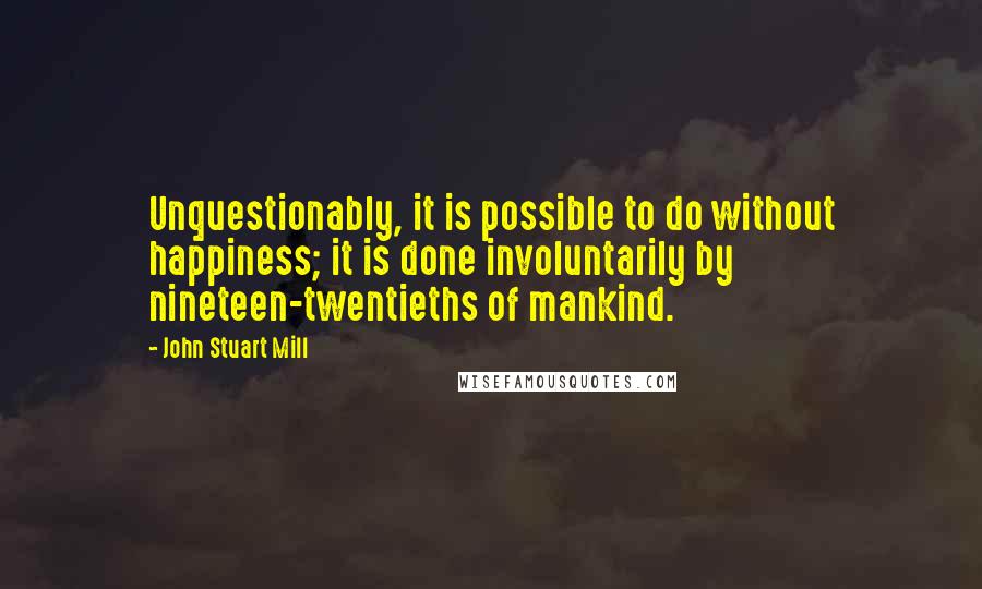 John Stuart Mill Quotes: Unquestionably, it is possible to do without happiness; it is done involuntarily by nineteen-twentieths of mankind.