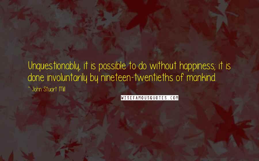 John Stuart Mill Quotes: Unquestionably, it is possible to do without happiness; it is done involuntarily by nineteen-twentieths of mankind.