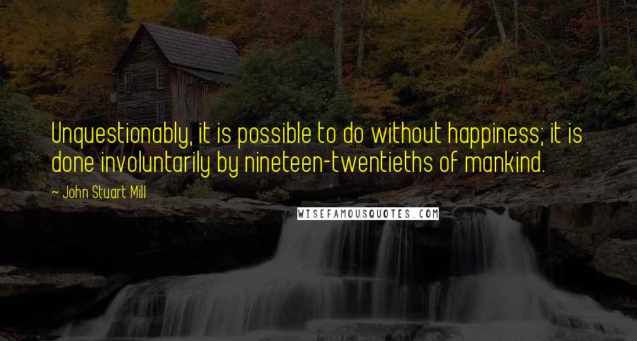 John Stuart Mill Quotes: Unquestionably, it is possible to do without happiness; it is done involuntarily by nineteen-twentieths of mankind.