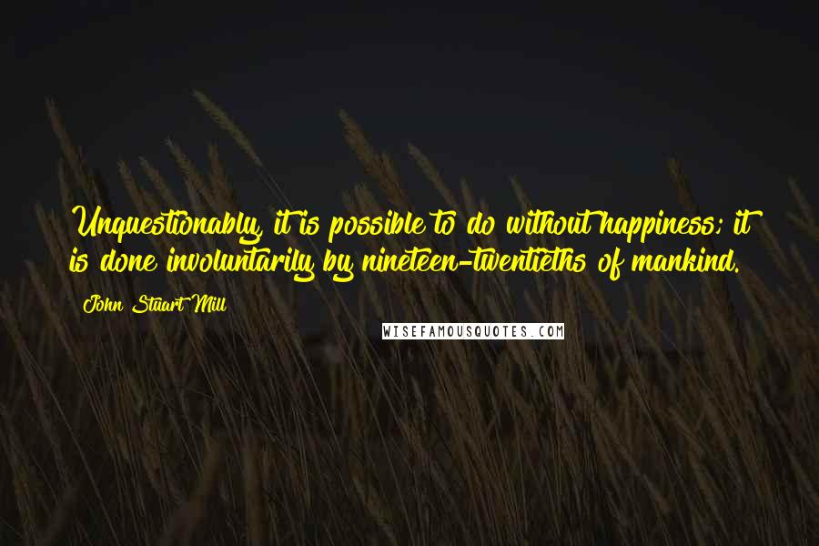 John Stuart Mill Quotes: Unquestionably, it is possible to do without happiness; it is done involuntarily by nineteen-twentieths of mankind.