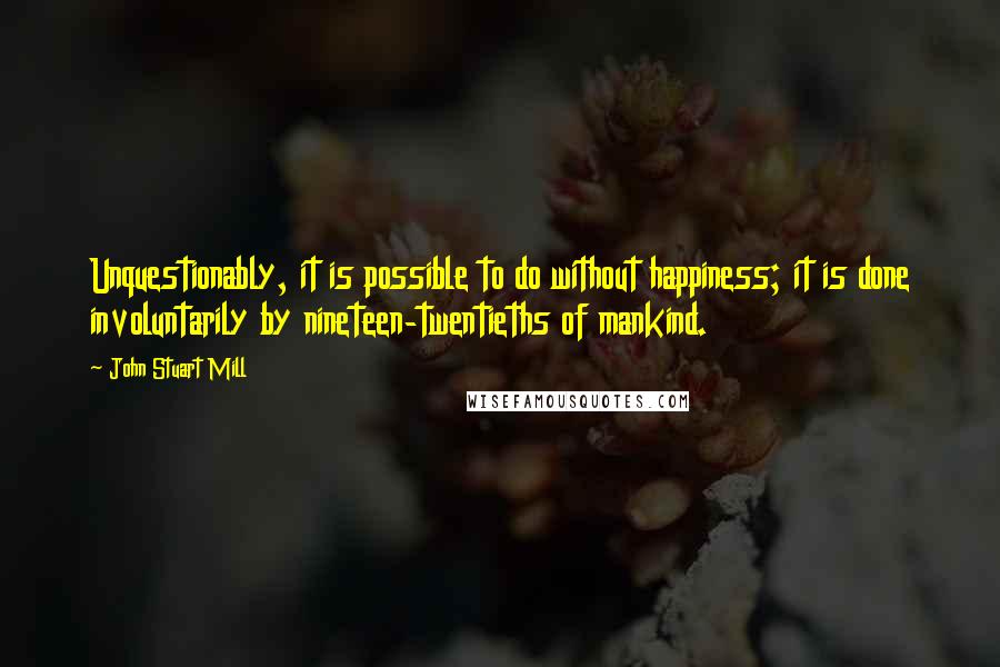 John Stuart Mill Quotes: Unquestionably, it is possible to do without happiness; it is done involuntarily by nineteen-twentieths of mankind.