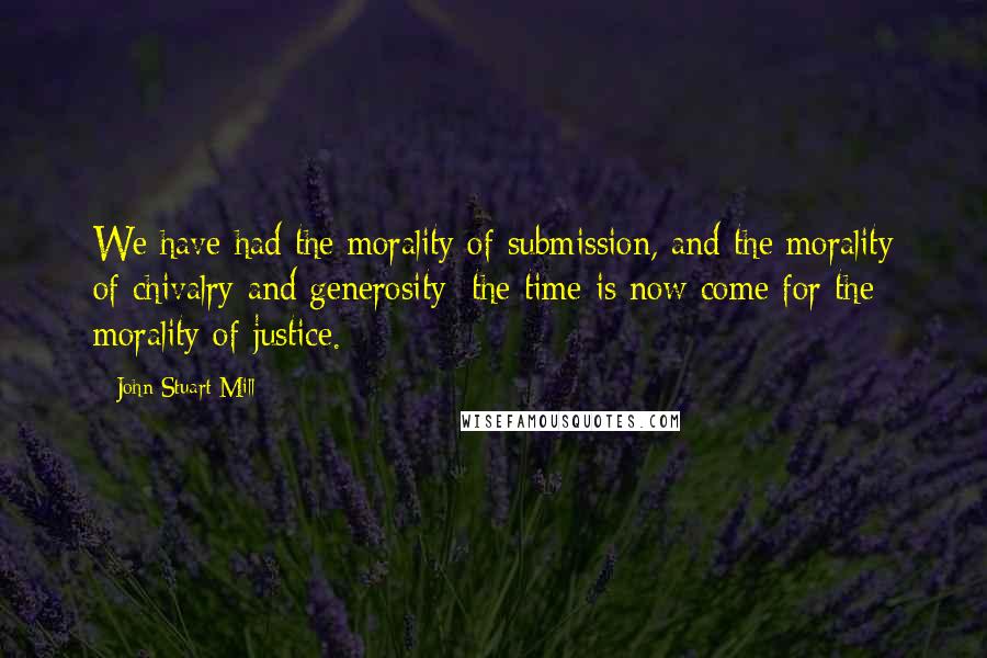 John Stuart Mill Quotes: We have had the morality of submission, and the morality of chivalry and generosity; the time is now come for the morality of justice.
