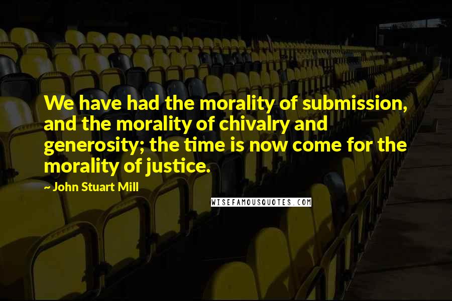 John Stuart Mill Quotes: We have had the morality of submission, and the morality of chivalry and generosity; the time is now come for the morality of justice.