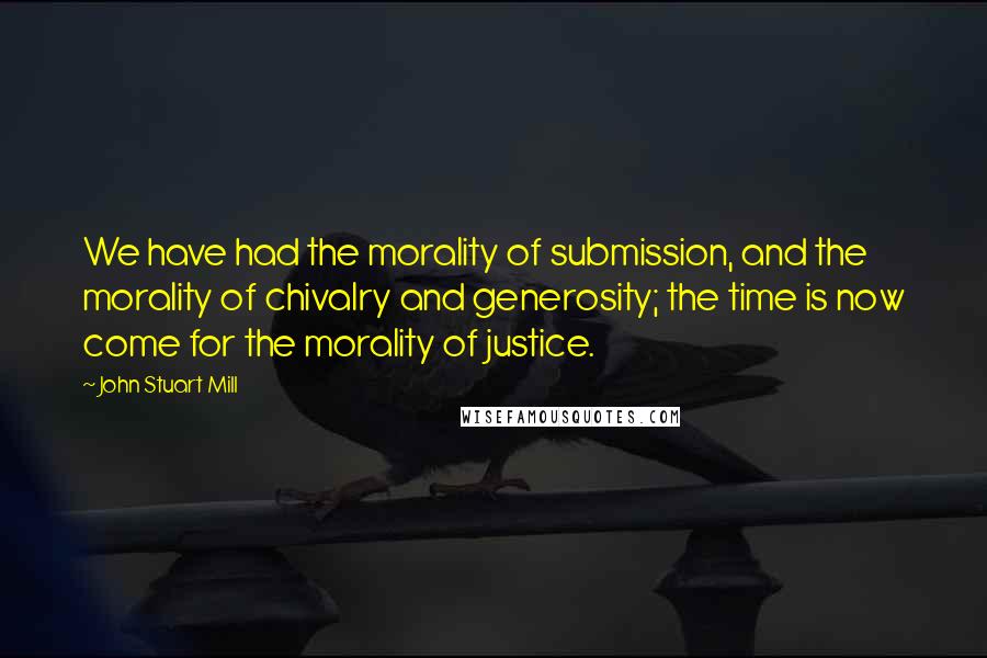 John Stuart Mill Quotes: We have had the morality of submission, and the morality of chivalry and generosity; the time is now come for the morality of justice.