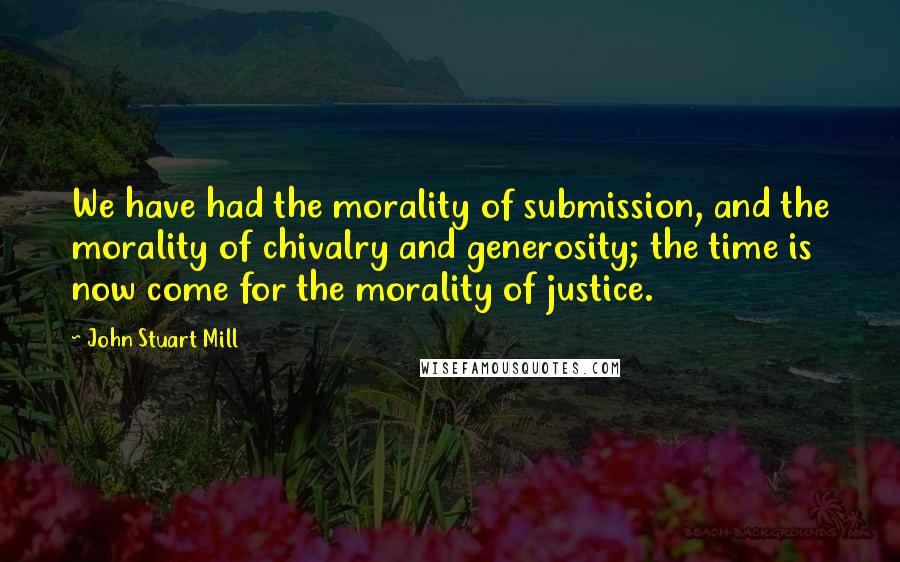 John Stuart Mill Quotes: We have had the morality of submission, and the morality of chivalry and generosity; the time is now come for the morality of justice.