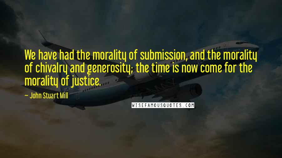 John Stuart Mill Quotes: We have had the morality of submission, and the morality of chivalry and generosity; the time is now come for the morality of justice.