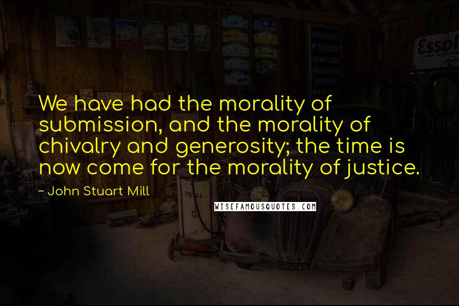 John Stuart Mill Quotes: We have had the morality of submission, and the morality of chivalry and generosity; the time is now come for the morality of justice.