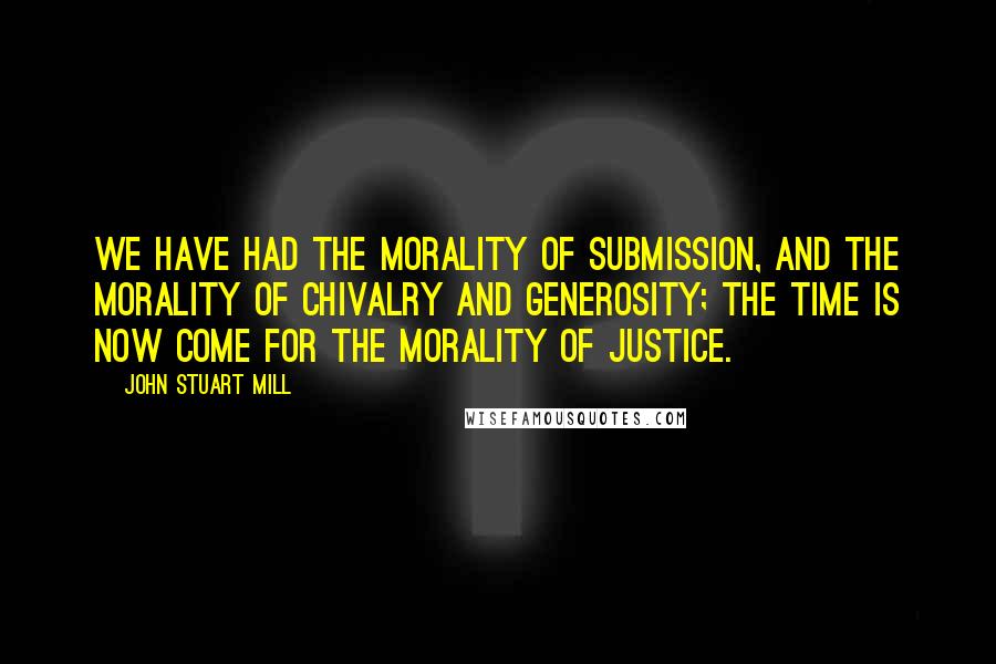 John Stuart Mill Quotes: We have had the morality of submission, and the morality of chivalry and generosity; the time is now come for the morality of justice.