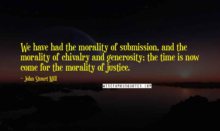 John Stuart Mill Quotes: We have had the morality of submission, and the morality of chivalry and generosity; the time is now come for the morality of justice.