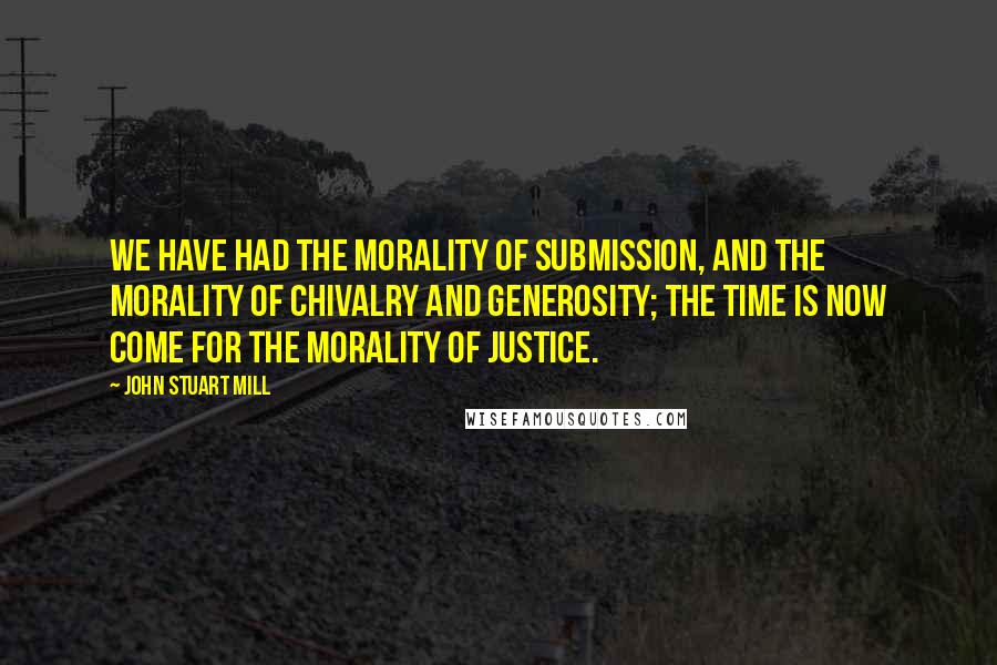 John Stuart Mill Quotes: We have had the morality of submission, and the morality of chivalry and generosity; the time is now come for the morality of justice.