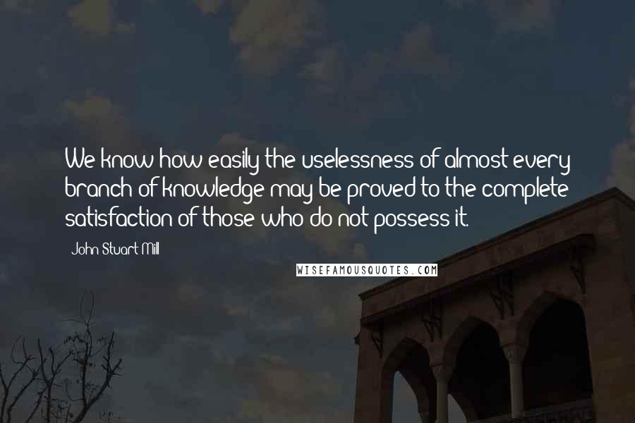 John Stuart Mill Quotes: We know how easily the uselessness of almost every branch of knowledge may be proved to the complete satisfaction of those who do not possess it.