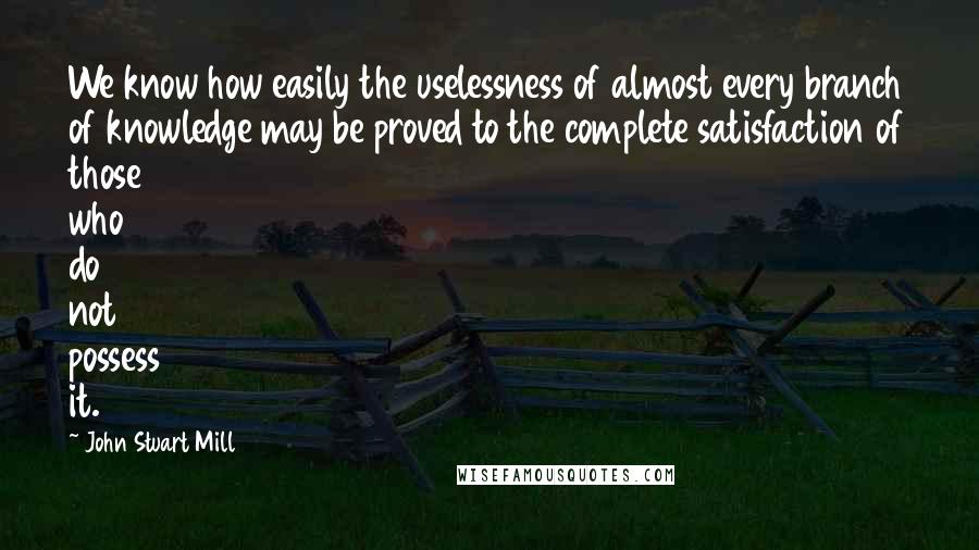 John Stuart Mill Quotes: We know how easily the uselessness of almost every branch of knowledge may be proved to the complete satisfaction of those who do not possess it.