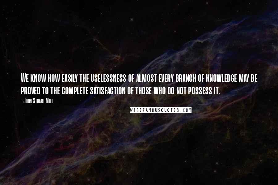 John Stuart Mill Quotes: We know how easily the uselessness of almost every branch of knowledge may be proved to the complete satisfaction of those who do not possess it.