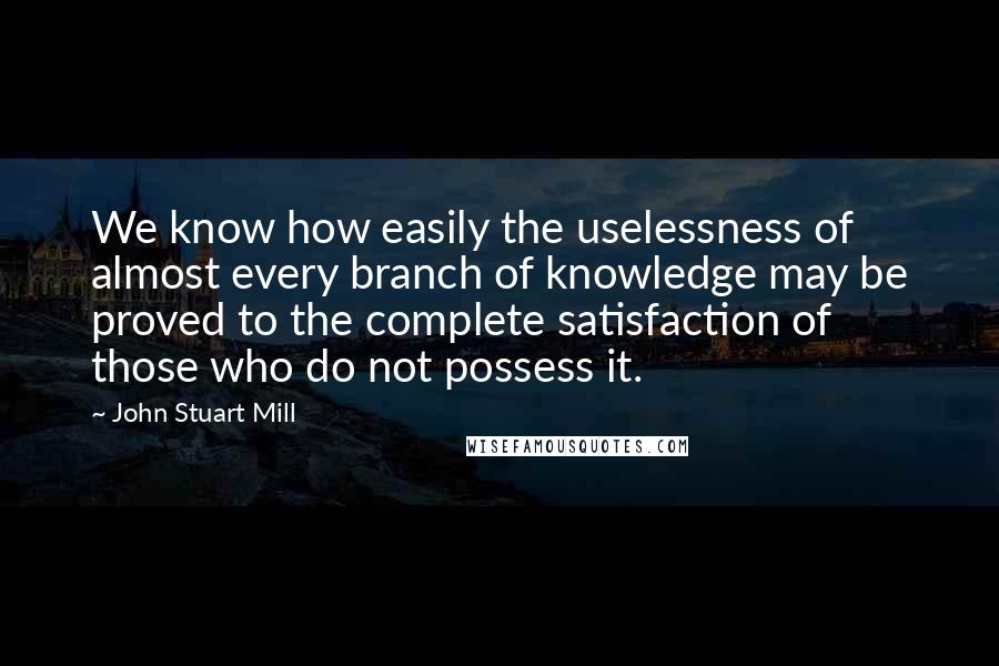 John Stuart Mill Quotes: We know how easily the uselessness of almost every branch of knowledge may be proved to the complete satisfaction of those who do not possess it.