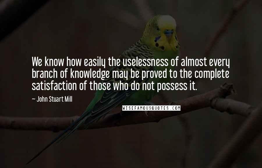 John Stuart Mill Quotes: We know how easily the uselessness of almost every branch of knowledge may be proved to the complete satisfaction of those who do not possess it.
