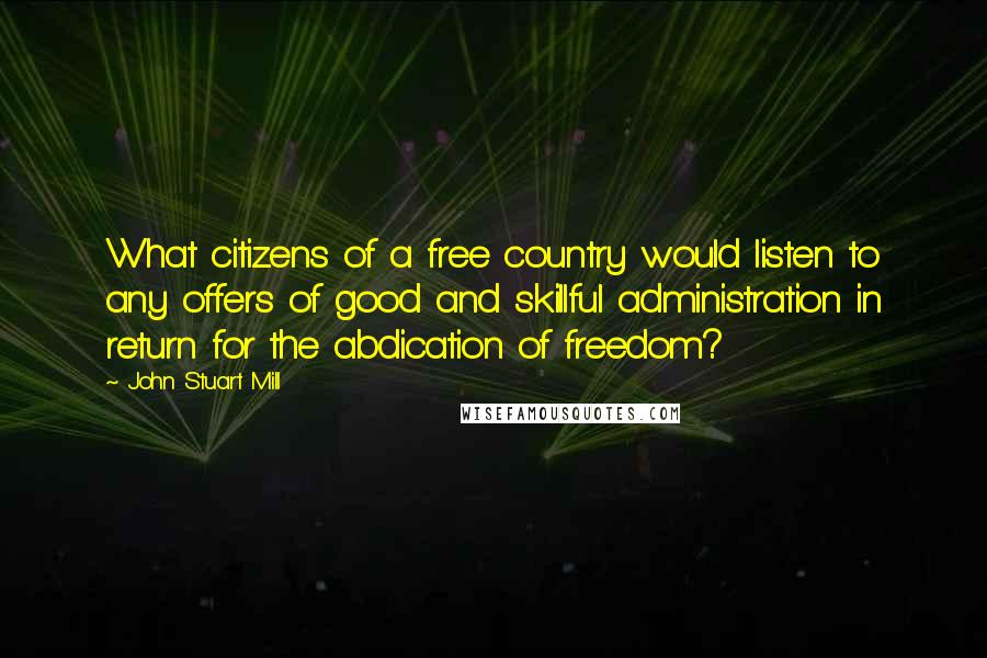 John Stuart Mill Quotes: What citizens of a free country would listen to any offers of good and skillful administration in return for the abdication of freedom?