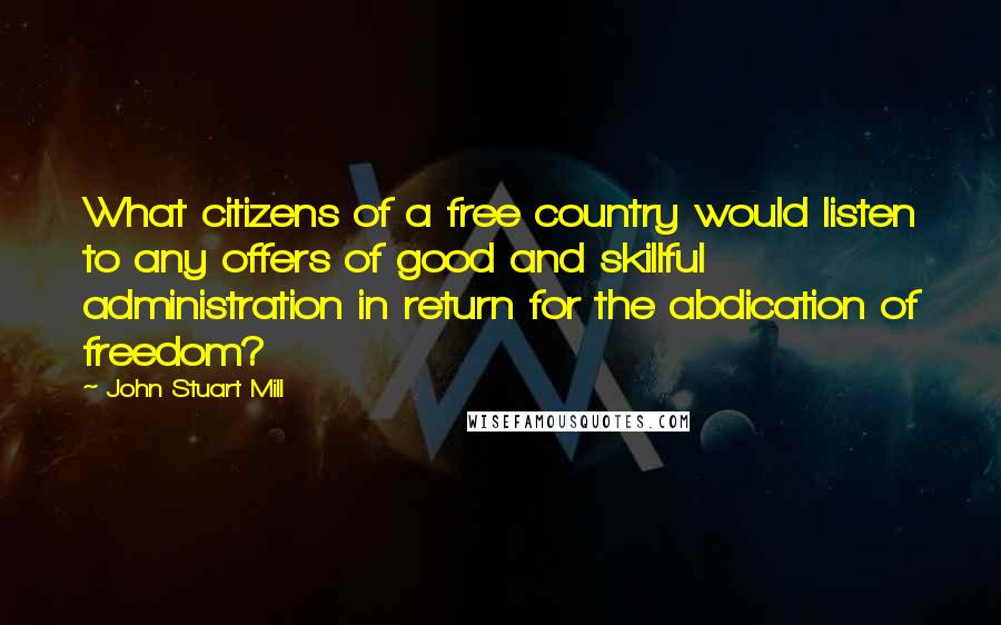 John Stuart Mill Quotes: What citizens of a free country would listen to any offers of good and skillful administration in return for the abdication of freedom?