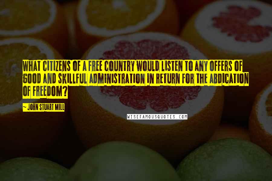 John Stuart Mill Quotes: What citizens of a free country would listen to any offers of good and skillful administration in return for the abdication of freedom?
