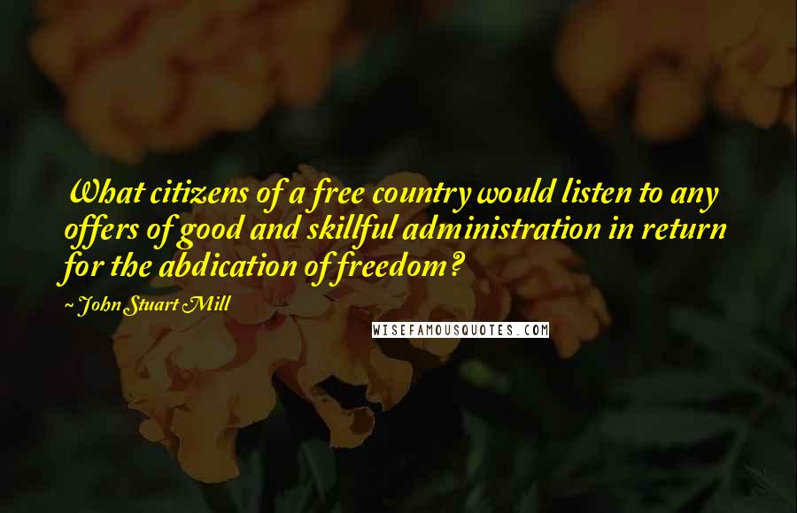 John Stuart Mill Quotes: What citizens of a free country would listen to any offers of good and skillful administration in return for the abdication of freedom?