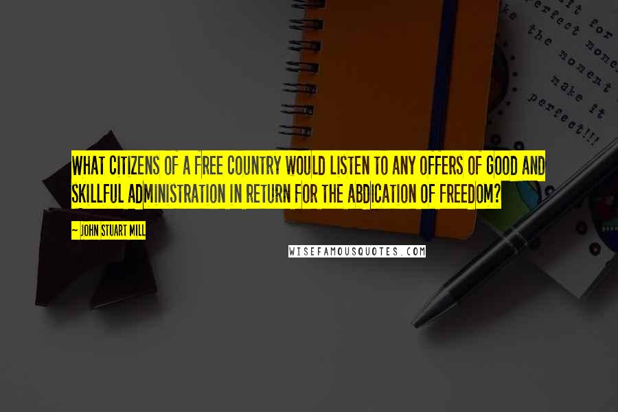 John Stuart Mill Quotes: What citizens of a free country would listen to any offers of good and skillful administration in return for the abdication of freedom?