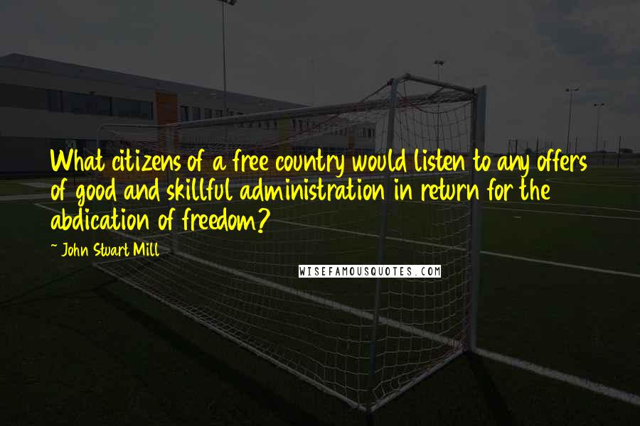 John Stuart Mill Quotes: What citizens of a free country would listen to any offers of good and skillful administration in return for the abdication of freedom?